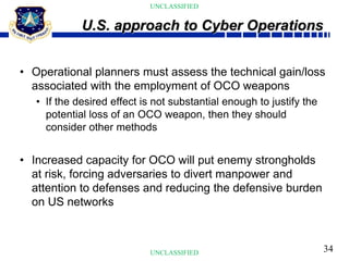 34
UNCLASSIFIED
UNCLASSIFIED
• Operational planners must assess the technical gain/loss
associated with the employment of OCO weapons
• If the desired effect is not substantial enough to justify the
potential loss of an OCO weapon, then they should
consider other methods
• Increased capacity for OCO will put enemy strongholds
at risk, forcing adversaries to divert manpower and
attention to defenses and reducing the defensive burden
on US networks
U.S. approach to Cyber Operations
 