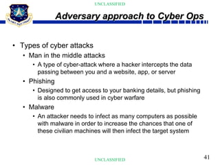 41
UNCLASSIFIED
UNCLASSIFIED
• Types of cyber attacks
• Man in the middle attacks
• A type of cyber-attack where a hacker intercepts the data
passing between you and a website, app, or server
• Phishing
• Designed to get access to your banking details, but phishing
is also commonly used in cyber warfare
• Malware
• An attacker needs to infect as many computers as possible
with malware in order to increase the chances that one of
these civilian machines will then infect the target system
Adversary approach to Cyber Ops
 