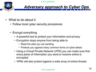 45
UNCLASSIFIED
UNCLASSIFIED
• What to do about it
• Follow local cyber security procedures
• Encrypt everything
• A powerful tool to protect your information and privacy
• Encryption stops anyone from being able to
• Read the data you are sending
• Protects you against many common forms of cyber-attack
• Using a Virtual Private Network (VPN) you can make sure that
every piece of information you send or receive online is
encrypted
• VPNs will also protect against a wide array of online threats
Adversary approach to Cyber Ops
 