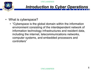 8
UNCLASSIFIED
UNCLASSIFIED
• What is cyberspace?
• “Cyberspace is the global domain within the information
environment consisting of the interdependent network of
information technology infrastructures and resident data,
including the internet, telecommunications networks,
computer systems, and embedded processors and
controllers”
Introduction to Cyber Operations
 
