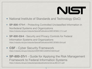 National Institute of Standards and Technology (DoC)

SP-800-171r1 - Protecting Controlled Unclassiﬁed Information in
Nonfederal Systems and Organizations 
https://nvlpubs.nist.gov/nistpubs/SpecialPublications/NIST.SP.800-171r1.pdf

SP-800-53r4 - Security and Privacy Controls for Federal
Information Systems and Organizations 
https://nvlpubs.nist.gov/nistpubs/SpecialPublications/NIST.SP.800-53r4.pdf

CSF - Cyber Security Framework 
https://nvlpubs.nist.gov/nistpubs/CSWP/NIST.CSWP.04162018.pdf

SP-800-37r1 - Guide for Applying the Risk Management
Framework to Federal Information Systems 
https://nvlpubs.nist.gov/nistpubs/specialpublications/nist.sp.800-37r1.pdf
18
 