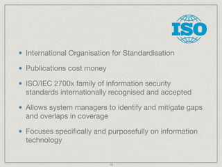 International Organisation for Standardisation

Publications cost money

ISO/IEC 2700x family of information security
standards internationally recognised and accepted

Allows system managers to identify and mitigate gaps
and overlaps in coverage

Focuses speciﬁcally and purposefully on information
technology
19
 
