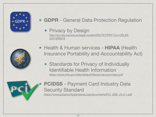 GDPR - General Data Protection Regulation

Privacy by Design 
http://eur-lex.europa.eu/legal-content/EN/TXT/PDF/?uri=CELEX:
32016R0679

Health & Human services - HIPAA (Health
Insurance Portability and Accountability Act)

Standards for Privacy of Individually
Identiﬁable Health Information 
https://www.hhs.gov/sites/default/ﬁles/privacysummary.pdf

PCIDSS - Payment Card Industry Data
Security Standard 
https://www.pcisecuritystandards.org/documents/PCI_DSS_v3-2-1.pdf
20
 