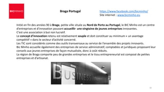 Initié en fin des années 90 à Braga, petite ville située au Nord de Porto au Portugal, le BIC Minho est un centre
d’entreprises et d’innovation pouvant accueillir une vingtaine de jeunes entreprises innovantes.
C’est une association à but non lucratif.
Le concept d’innovation retenu est relativement souple et doit constituer au minimum « un avantage
compétitif » dans le secteur d’activité concerné.
Les TIC sont considérés comme des outils transversaux au service de l’ensemble des projets innovants.
Bic Minho accueille également des entreprises de service administratif, comptables et juridiques proposant leur
conseils aux jeunes entreprises de façon mutualisée, donc à coût réduits.
La région de Braga comporte peu de grandes entreprises et le tissu entrepreneurial est composé de petites
entreprises et d’artisanat.
Braga Portugal https://www.facebook.com/bicminho/
Site internet : www.bicminho.eu
18
 