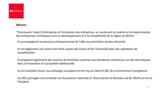 Ils accompagnent le processus entrepreneurial de l’idée aux premières années d’activité.
Ils ont également une action très forte auprès des écoles et de l’Université pour des opérations de
sensibilisation.
Ils proposent également des sessions de formation ouvertes aux entreprises extérieures sur des thématiques
liées à l’innovation et à propriété intellectuelle.
Ils ont souhaité s’ouvrir aux échanges européens et ont reçu le label EC-BIC de la Commission Européenne.
Les BICs portugais ont constitué une Association nationale et Nuno Gomes le Directeur de Bic Minho en est le
Président
Mission :
"Promouvoir l'esprit d'entreprise et l'innovation des entreprises, en soutenant la création et la modernisation
des entreprises, contribuant ainsi au développement et à la compétitivité de la région du Minho. "
19
 