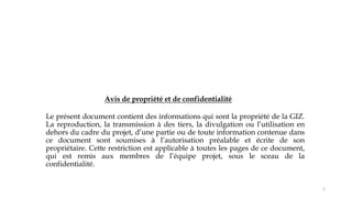 Le présent document contient des informations qui sont la propriété de la GIZ.
La reproduction, la transmission à des tiers, la divulgation ou l’utilisation en
dehors du cadre du projet, d’une partie ou de toute information contenue dans
ce document sont soumises à l’autorisation préalable et écrite de son
propriétaire. Cette restriction est applicable à toutes les pages de ce document,
qui est remis aux membres de l’équipe projet, sous le sceau de la
confidentialité.
Avis de propriété et de confidentialité
2
 