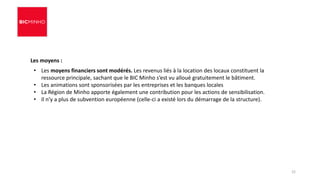 Les moyens :
• Les moyens financiers sont modérés. Les revenus liés à la location des locaux constituent la
ressource principale, sachant que le BIC Minho s’est vu alloué gratuitement le bâtiment.
• Les animations sont sponsorisées par les entreprises et les banques locales
• La Région de Minho apporte également une contribution pour les actions de sensibilisation.
• Il n’y a plus de subvention européenne (celle-ci a existé lors du démarrage de la structure).
22
 