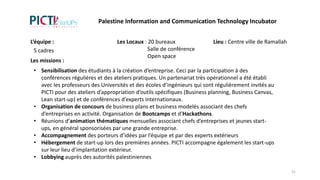 Les missions :
• Sensibilisation des étudiants à la création d’entreprise. Ceci par la participation à des
conférences régulières et des ateliers pratiques. Un partenariat très opérationnel a été établi
avec les professeurs des Universités et des écoles d’ingénieurs qui sont régulièrement invités au
PICTI pour des ateliers d’appropriation d’outils spécifiques (Business planning, Business Canvas,
Lean start-up) et de conférences d’experts internationaux.
• Organisation de concours de business plans et business modelés associant des chefs
d’entreprises en activité. Organisation de Bootcamps et d’Hackathons.
• Réunions d’animation thématiques mensuelles associant chefs d’entreprises et jeunes start-
ups, en général sponsorisées par une grande entreprise.
• Accompagnement des porteurs d’idées par l’équipe et par des experts extérieurs
• Hébergement de start-up lors des premières années. PICTI accompagne également les start-ups
sur leur lieu d’implantation extérieur.
• Lobbying auprès des autorités palestiniennes
L’équipe :
5 cadres
Les Locaux : 20 bureaux
Salle de conférence
Open space
Lieu : Centre ville de Ramallah
Palestine Information and Communication Technology Incubator
31
 