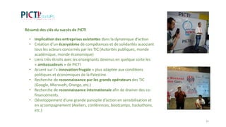 Résumé des clés du succès de PICTI
• Implication des entreprises existantes dans la dynamique d’action
• Création d’un écosystème de compétences et de solidarités associant
tous les acteurs concernés par les TIC (Autorités publiques, monde
académique, monde économique)
• Liens très étroits avec les enseignants devenus en quelque sorte les
« ambassadeurs » de PICTI
• Accent sur l’« innovation frugale » plus adaptée aux conditions
politiques et économiques de la Palestine.
• Recherche de reconnaissance par les grands opérateurs des TIC
(Google, Microsoft, Orange, etc.)
• Recherche de reconnaissance internationale afin de drainer des co-
financements.
• Développement d’une grande panoplie d’action en sensibilisation et
en accompagnement (Ateliers, conférences, bootcamps, hackathons,
etc.)
35
 
