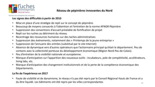 Les signes des difficultés à partir de 2010
• Mise en place d’une stratégie de repli sur le concept de pépinière.
• Beaucoup de moyens consacrés à l’obtention et l’entretien de la norme AFNOR Pépinière
• Suppression des conventions d’accueil préalable de fortification de projet
• Repli sur les ruches au détriment du réseau
• Recentrage des ressources humaines sur des taches administratives
• Suppression des événements, notamment des « Printemps de la jeune entreprise »
• Suppression de l’annuaire des entrées (substitué par le site Internet)
• Absence de dynamique vers d’autres opérateurs que l’actionnaire principal qu’était le département. Peu de
contacts avec la collectivité porteuse du développement économique (Région Nord-Pas-de-Calais).
• Peu d’entretien de la visibilité nationale et européenne.
• Manque d’anticipation sur l’apparition des nouveaux outils : incubateurs, pole de compétitivité, accélérateurs,
living labs, etc.
• Manque d’anticipation des changement institutionnels et de la perte de la compétence économique des
Départements.
Réseau de pépinières innovantes du Nord
La fin de l’expérience en 2017
• Faute de visibilité et de dynamisme, le réseau n’a pas été repris par le Conseil Régional Hauts de France et a
du être liquidé. Les bâtiments ont été repris par les villes correspondantes 40
 