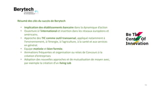 Résumé des clés du succès de Berytech
• Implication des établissements bancaire dans la dynamique d’action
• Ouverture à l’international et insertion dans les réseaux européens et
américains.
• Approche des TIC comme outil transversal, appliqué notamment à
l’environnement, à l’énergie, à l’agriculture, à la santé et aux services
en général.
• Equipe motivée et bien formée.
• Animations fréquentes et organisation ou relais de Concours à la
création d’entreprises
• Adoption des nouvelles approches et de mutualisation de moyen avec,
par exemple la création d’un living Lab
55
 