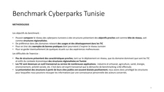 Benchmark Cyberparks Tunisie
METHODOLOGIE
Les objectifs du benchmark :
• Pouvoir comparer le réseau des cyberparcs tunisiens à des structures présentant des objectifs proches soit comme tête de réseau, soit
comme structures régionalisées.
• De préférence dans des domaines relavant des usages et des développement dans les TIC
• Pour en tirer des exemples de bonnes pratiques dont pourraient s’inspirer le réseau tunisien
• Pour se garder éventuellement de quelques écueils sur des expériences malheureuses
Les difficultés de l’exercice :
• Peu de structures présentent des caractéristiques proches, tant sur le déploiement en réseau, que du domaine dominant que sont les TIC
et enfin du contexte économique des structures régionalisées en Tunisie
• Les TIC sont devenues un outil transversal au service de nombreuses applications : industrie et artisanat, agriculture, santé, énergie,
environnement, activité sociale, etc. C’est dans cet esprit transversal que la démarche de benchmarking a été effectuée.
• La présentation des structures à partir de leurs sites publics est souvent biaisée positivement, nous avons donc privilégié les structures
pour lesquelles nous pouvions recouper les informations par une connaissance personnelle des acteurs concernés.
9
 