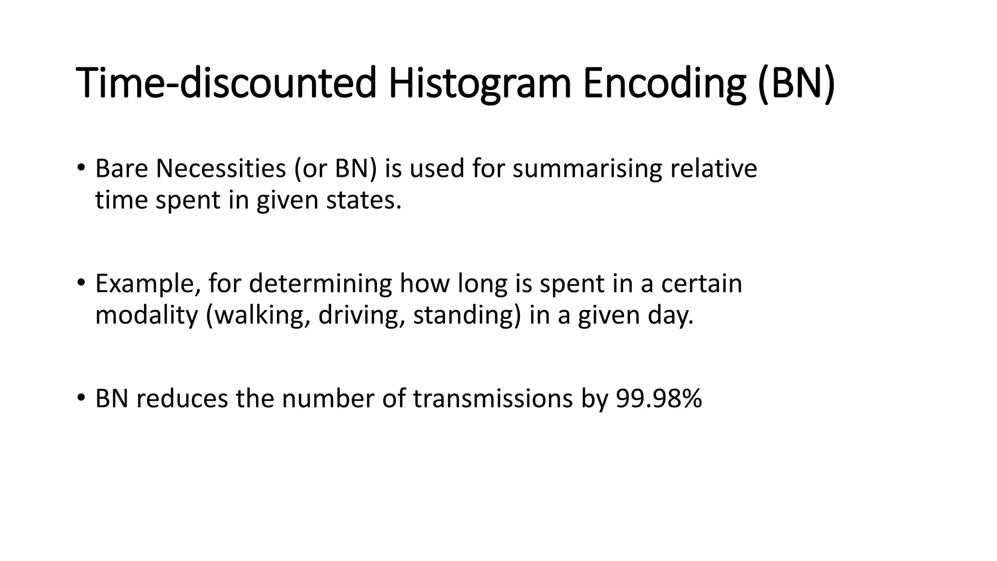 Time-discounted Histogram Encoding (BN)
• Bare Necessities (or BN) is used for summarising relative
time spent in given states.
• Example, for determining how long is spent in a certain
modality (walking, driving, standing) in a given day.
• BN reduces the number of transmissions by 99.98%
 