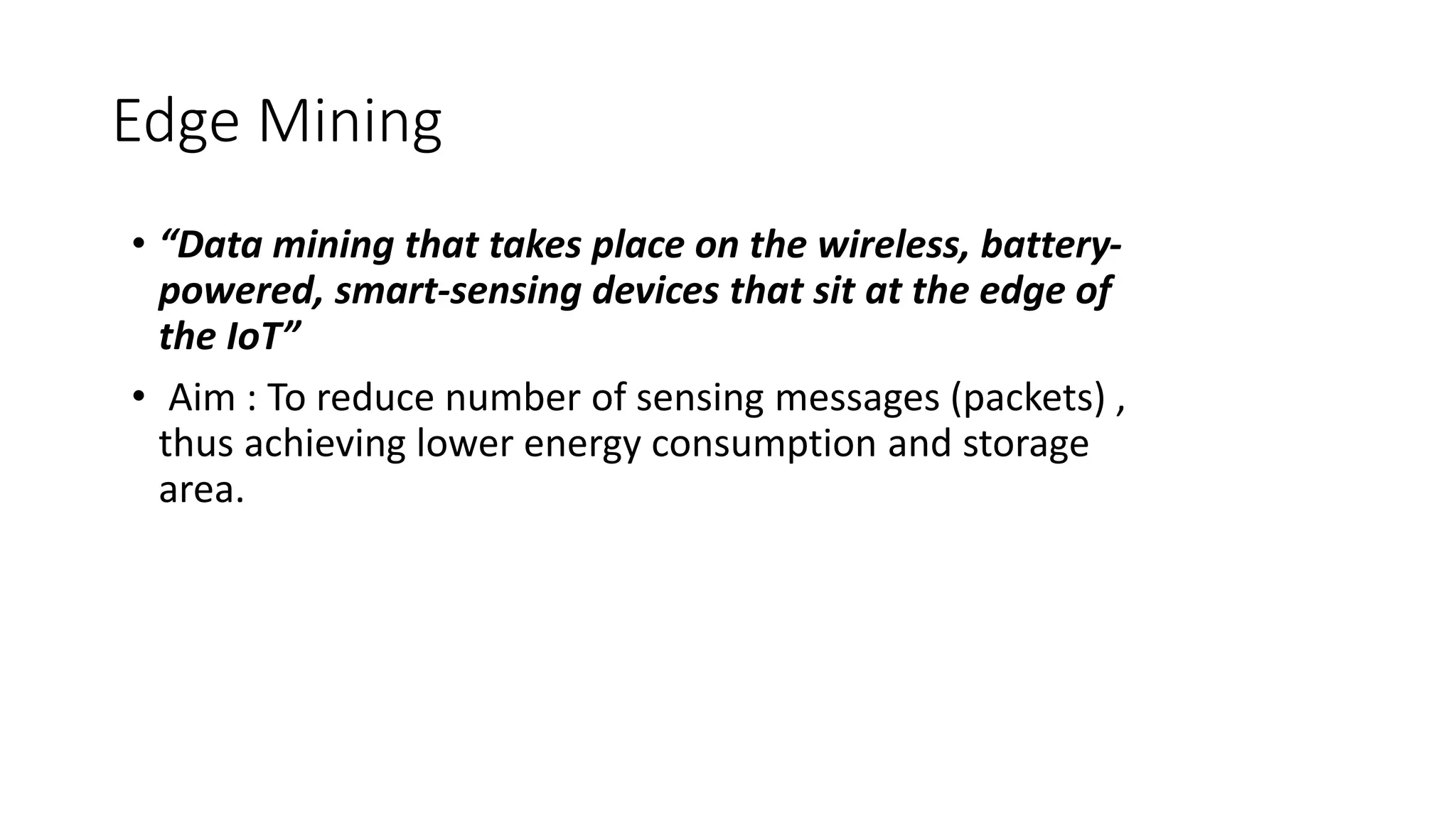 Edge Mining
• “Data mining that takes place on the wireless, battery-
powered, smart-sensing devices that sit at the edge of
the IoT”
• Aim : To reduce number of sensing messages (packets) ,
thus achieving lower energy consumption and storage
area.
 