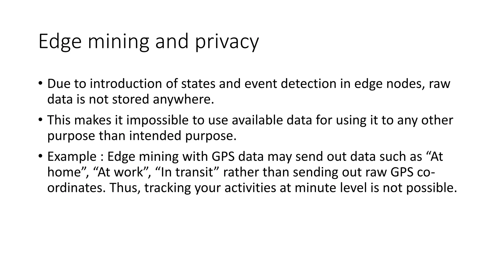Edge mining and privacy
• Due to introduction of states and event detection in edge nodes, raw
data is not stored anywhere.
• This makes it impossible to use available data for using it to any other
purpose than intended purpose.
• Example : Edge mining with GPS data may send out data such as “At
home”, “At work”, “In transit” rather than sending out raw GPS co-
ordinates. Thus, tracking your activities at minute level is not possible.
 