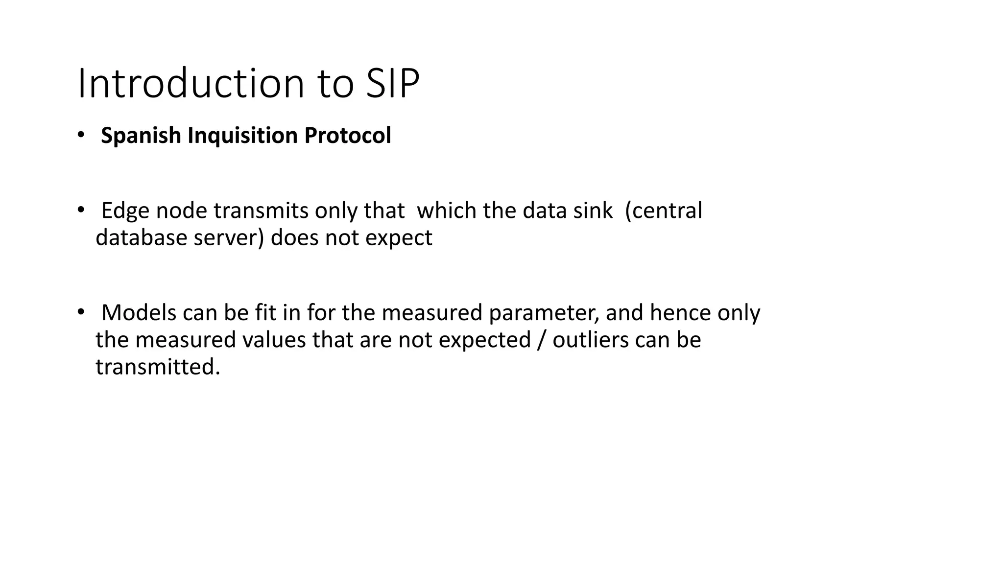 Introduction to SIP
• Spanish Inquisition Protocol
• Edge node transmits only that which the data sink (central
database server) does not expect
• Models can be fit in for the measured parameter, and hence only
the measured values that are not expected / outliers can be
transmitted.
 
