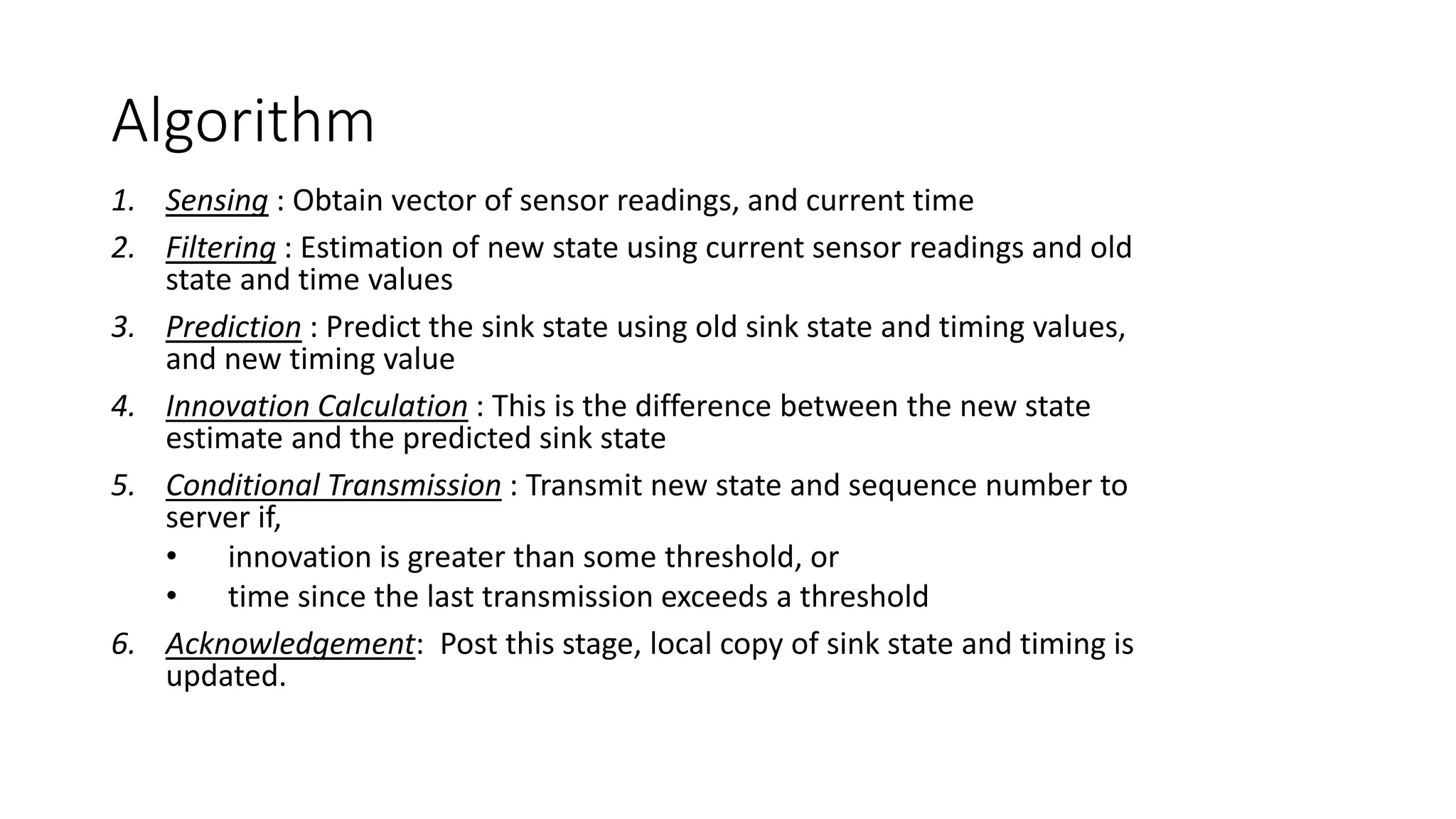 Algorithm
1. Sensing : Obtain vector of sensor readings, and current time
2. Filtering : Estimation of new state using current sensor readings and old
state and time values
3. Prediction : Predict the sink state using old sink state and timing values,
and new timing value
4. Innovation Calculation : This is the difference between the new state
estimate and the predicted sink state
5. Conditional Transmission : Transmit new state and sequence number to
server if,
• innovation is greater than some threshold, or
• time since the last transmission exceeds a threshold
6. Acknowledgement: Post this stage, local copy of sink state and timing is
updated.
 