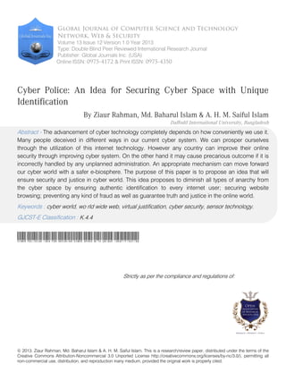 Global Journal of Computer Science and Technology 
Network, Web & Security 
Volume 13 Issue 12 Version 1.0 Year 2013 
Type: Double Blind Peer Reviewed International Research Journal 
Publisher: Global Journals Inc. (USA) 
Online ISSN: 0975-4172 & Print ISSN: 0975-4350 
Cyber Police: An Idea for Securing Cyber Space with Unique 
Identification 
By Ziaur Rahman, Md. Baharul Islam & A. H. M. Saiful Islam 
Daffodil International University, Bangladesh 
Abstract - The advancement of cyber technology completely depends on how conveniently we use it. 
Many people deceived in different ways in our current cyber system. We can prosper ourselves 
through the utilization of this internet technology. However any country can improve their online 
security through improving cyber system. On the other hand it may cause precarious outcome if it is 
incorrectly handled by any unplanned administration. An appropriate mechanism can move forward 
our cyber world with a safer e-biosphere. The purpose of this paper is to propose an idea that will 
ensure security and justice in cyber world. This idea proposes to diminish all types of anarchy from 
the cyber space by ensuring authentic identification to every internet user; securing website 
browsing; preventing any kind of fraud as well as guarantee truth and justice in the online world. 
Keywords : cyber world, wo rld wide web, virtual justification, cyber security, sensor technology. 
GJCST-E Classification : 
K.4.4 
Cyber PoliceAn Idea for Securing Cyber Space with Unique Identification 
Strictly as per the compliance and regulations of: 
© 2013. Ziaur Rahman, Md. Baharul Islam & A. H. M. Saiful Islam. This is a research/review paper, distributed under the terms of the 
Creative Commons Attribution-Noncommercial 3.0 Unported License http://creativecommons.org/licenses/by-nc/3.0/), permitting all 
non-commercial use, distribution, and reproduction inany medium, provided the original work is properly cited. 
 