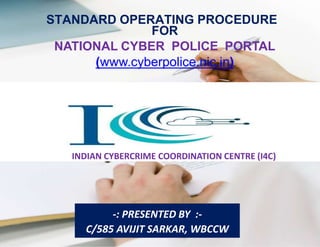 Page 1 of 79
STANDARD OPERATING PROCEDURE
FOR
NATIONAL CYBER POLICE PORTAL
(www.cyberpolice.nic.in)
INDIAN CYBERCRIME COORDINATION CENTRE (I4C)
-: PRESENTED BY :-
C/585 AVIJIT SARKAR, WBCCW
 