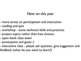 New on this year - more stress on participation and interaction - reading and quiz - workshop - some technical skills and practices - project topics rather than free choices - open book class exam - powerpoint and guest :) - interactive class - please ask question, give suggestion and feedback (what do you want to learn?) 