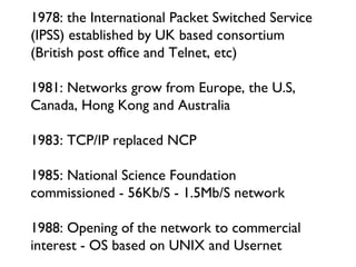 1978: the International Packet Switched Service (IPSS) established by UK based consortium (British post office and Telnet, etc) 1981: Networks grow from Europe, the U.S, Canada, Hong Kong and Australia  1983: TCP/IP replaced NCP 1985: National Science Foundation commissioned - 56Kb/S - 1.5Mb/S network 1988: Opening of the network to commercial interest - OS based on UNIX and Usernet 