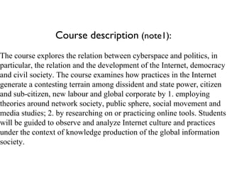 Course description  (note1): The course explores the relation between cyberspace and politics, in particular, the relation and the development of the Internet, democracy and civil society. The course examines how practices in the Internet generate a contesting terrain among dissident and state power, citizen and sub-citizen, new labour and global corporate by 1. employing theories around network society, public sphere, social movement and media studies; 2. by researching on or practicing online tools. Students will be guided to observe and analyze Internet culture and practices under the context of knowledge production of the global information society.  