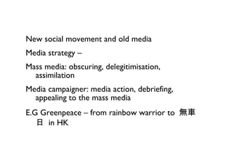 New social movement and old media Media strategy – Mass media: obscuring, delegitimisation, assimilation Media campaigner: media action, debriefing, appealing to the mass media E.G Greenpeace  – from rainbow warrior to   無車日  in HK 