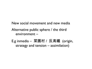 New social movement and new media Alternative public sphere / the third environment –  E.g inmedia  –   菜園村 /  反高鐵  (origin, strategy and tension – assimilation) 