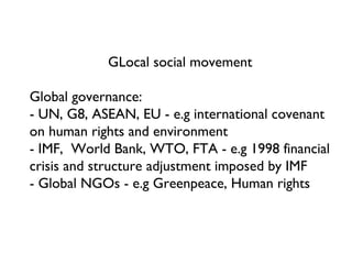 GLocal social movement Global governance: - UN, G8, ASEAN, EU - e.g international covenant on human rights and environment - IMF,  World Bank, WTO, FTA - e.g 1998 financial crisis and structure adjustment imposed by IMF - Global NGOs - e.g Greenpeace, Human rights 