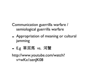 Communication guerrilla warfare / semiological guerrilla warfare Appropriation of meaning or cultural jamming  E.g  草泥馬  vs.  河蟹 http://www.youtube.com/watch?v=wKx1aenJK08 
