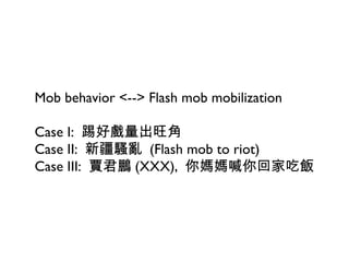 Mob behavior <--> Flash mob mobilization Case I:  踢好戲量出旺角 Case II:  新疆騷亂  (Flash mob to riot) Case III:  賈君鵬 (XXX),  你媽媽喊你回家吃飯 