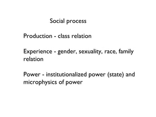 Production - class relation Experience - gender, sexuality, race, family relation Power - institutionalized power (state) and microphysics of power Social process 