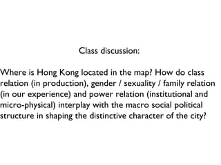 Class discussion:  Where is Hong Kong located in the map? How do class relation (in production), gender / sexuality / family relation (in our experience) and power relation (institutional and micro-physical) interplay with the macro social political structure in shaping the distinctive character of the city? 