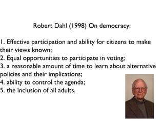 Robert Dahl (1998) On democracy: 1. Effective participation and ability for citizens to make their views known; 2. Equal opportunities to participate in voting; 3. a reasonable amount of time to learn about alternative policies and their implications; 4. ability to control the agenda; 5. the inclusion of all adults.  