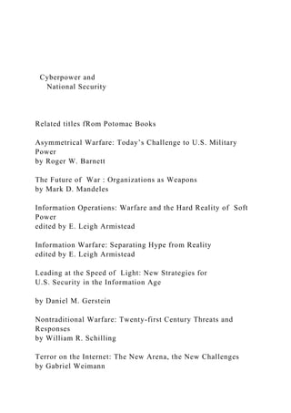 Cyberpower and
National Security
Related titles fRom Potomac Books
Asymmetrical Warfare: Today’s Challenge to U.S. Military
Power
by Roger W. Barnett
The Future of War : Organizations as Weapons
by Mark D. Mandeles
Information Operations: Warfare and the Hard Reality of Soft
Power
edited by E. Leigh Armistead
Information Warfare: Separating Hype from Reality
edited by E. Leigh Armistead
Leading at the Speed of Light: New Strategies for
U.S. Security in the Information Age
by Daniel M. Gerstein
Nontraditional Warfare: Twenty-first Century Threats and
Responses
by William R. Schilling
Terror on the Internet: The New Arena, the New Challenges
by Gabriel Weimann
 