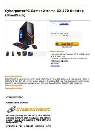 CyberpowerPC Gamer Xtreme GXi470 Desktop
(Blue/Black)

                                                         Price :
                                                                   Check Price



                                                        Average Customer Rating

                                                                       out of 5




                                                    Product Feature
                                                    q   Intel apple_a4|#A4 Processor 3.5 GHz (8 MB cache)
                                                    q   8GB SDRAM DDR3
                                                    q   2048 GB 7200 rpm Hard Drive Solid State Drive
                                                    q   AMD Radeon HD 6770
                                                    q   Windows 8
                                                    q   Read more




Product Description
CYBERPOWERPC Gamer Xtreme GXi470 with Intel i7-3770K CPU, 8GB DDR3, AMD HD7770, 2TB HDD, 24 x
DVD±RW & Win 8 64-bit ; 1 Year Limited Warranty & Lifetime Toll Free Tech Support Services/Technical
Support E-mail: techteam@cyberpowerpc.com /Technical Support Hotline: (888) 937-5582 Read more
Product Description
Product Description




 CYBERPOWERPC

 Gamer Xtreme GXi470




 Do everything faster with the Gamer
 Xtreme GXi470 that features the latest
 speedy quad-core Intel i7-3770K CPU and
 Radeon HD7770
 graphics       for   smooth       gaming       and
 