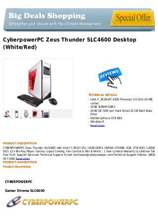CyberpowerPC Zeus Thunder SLC4600 Desktop
(White/Red)
TECHNICAL DETAILS
Intel i7_3820|#i7-3820 Processor 3.6 GHz (10 MBq
cache)
16GB SDRAM DDR3q
2048 GB 7200 rpm Hard Drive120 GB Solid Stateq
Drive
NVIDIA GeForce GTX 680q
Windows 8q
Read moreq
PRODUCT DESCRIPTION
CYBERPOWERPC Zeus Thunder SLC4600 with Intel i7-3820 CPU, 16GB DDR3, NVIDIA GTX680 2GB, 2TB HDD, 120GB
SSD, 12x Blu-Ray Player Combo, Liquid Cooling, Fan Control & Win 8 64-bit ; 1 Year Limited Warranty & Lifetime Toll
Free Tech Support Services/ Technical Support E-mail: techteam@cyberpowerpc.com/Technical Support Hotline: (888)
937-5582 Read more
PRODUCT DESCRIPTION
Product Description
CYBERPOWERPC
Gamer Xtreme SLC4600
 