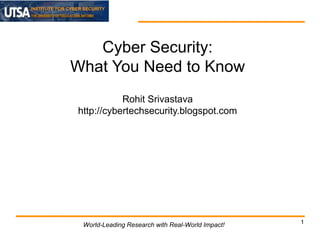 INSTITUTE FOR CYBER SECURITY

Cyber Security:
What You Need to Know
Rohit Srivastava
http://cybertechsecurity.blogspot.com

World-Leading Research with Real-World Impact!

1

 