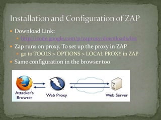  Download Link:
 http://code.google.com/p/zaproxy/downloads/list
 Zap runs on proxy. To set up the proxy in ZAP
 go to TOOLS > OPTIONS > LOCAL PROXY in ZAP
 Same configuration in the browser too
 