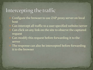  Configure the browser to use ZAP proxy server on local
host
 Can intercept all traffic to a user specified website/server
 Can click on any link on the site to observe the captured
request
 Can modify this request before forwarding it to the
server
 The response can also be intercepted before forwarding
it to the browser
 