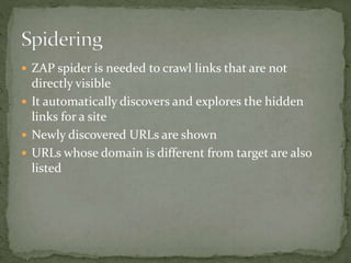 ZAP spider is needed to crawl links that are not
directly visible
 It automatically discovers and explores the hidden
links for a site
 Newly discovered URLs are shown
 URLs whose domain is different from target are also
listed
 