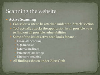 Active Scanning
 Can select a site to be attacked under the ‘Attack’ section
 Tool actually attacks the application in all possible ways
to find out all possible vulnerabilities
 Some of the issues active scan looks for are :
 Cross Site Scripting
 SQL Injection
 External Redirect
 Parameter tampering
 Directory browsing
 All findings shown under ‘Alerts’ tab
 