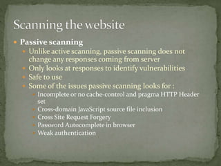  Passive scanning
 Unlike active scanning, passive scanning does not
change any responses coming from server
 Only looks at responses to identify vulnerabilities
 Safe to use
 Some of the issues passive scanning looks for :
 Incomplete or no cache-control and pragma HTTP Header
set
 Cross-domain JavaScript source file inclusion
 Cross Site Request Forgery
 Password Autocomplete in browser
 Weak authentication
 