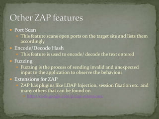  Port Scan
 This feature scans open ports on the target site and lists them
accordingly
 Encode/Decode Hash
 This feature is used to encode/ decode the text entered
 Fuzzing
 Fuzzing is the process of sending invalid and unexpected
input to the application to observe the behaviour
 Extensions for ZAP
 ZAP has plugins like LDAP Injection, session fixation etc. and
many others that can be found on
 http://code.google.com/p/zap-extensions/
 