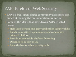  ZAP is a free, open-source community developed tool
aimed at making the online world more secure
 Some of the ideals that have driven ZAP are listed
below
 Help users develop and apply application security skills
 Build a competitive, open source, and community
oriented platform
 Provide an extensible platform for testing
 Designed to be easy to use
 Raise the bar for other security tools
 