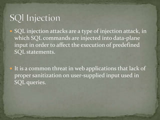  SQL injection attacks are a type of injection attack, in
which SQL commands are injected into data-plane
input in order to affect the execution of predefined
SQL statements.
 It is a common threat in web applications that lack of
proper sanitization on user-supplied input used in
SQL queries.
 