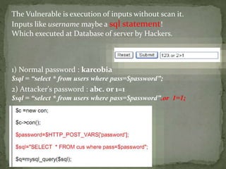 The Vulnerable is execution of inputs without scan it.
Inputs like username maybe a sql statement!
Which executed at Database of server by Hackers.
1) Normal password : karcobia
$sql = “select * from users where pass=$password”;
2) Attacker's password : abc. or 1=1
$sql = “select * from users where pass=$password”.or 1=1;
 