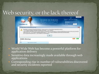  World Wide Web has become a powerful platform for
application delivery
 Sensitive data increasingly made available through web
applications
 Corresponding rise in number of vulnerabilities discovered
and security incidents reported
 