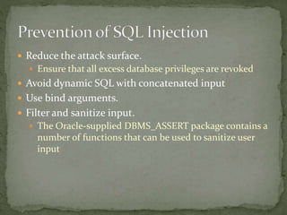  Reduce the attack surface.
 Ensure that all excess database privileges are revoked
 Avoid dynamic SQL with concatenated input
 Use bind arguments.
 Filter and sanitize input.
 The Oracle-supplied DBMS_ASSERT package contains a
number of functions that can be used to sanitize user
input
 