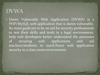 Damn Vulnerable Web Application (DVWA) is a
PHP/MySQL web application that is damn vulnerable.
Its main goals are to be an aid for security professionals
to test their skills and tools in a legal environment,
help web developers better understand the processes
of securing web applications and aid
teachers/students to teach/learn web application
security in a class room environment.
 